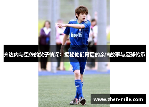 齐达内与恩佐的父子情深：揭秘他们背后的亲情故事与足球传承