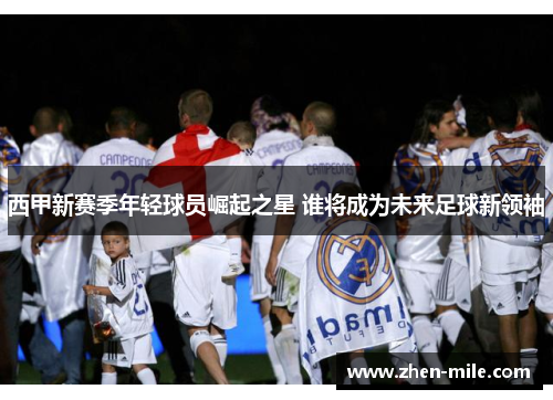 西甲新赛季年轻球员崛起之星 谁将成为未来足球新领袖