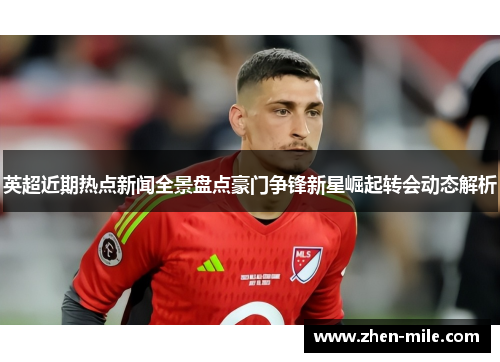英超近期热点新闻全景盘点豪门争锋新星崛起转会动态解析