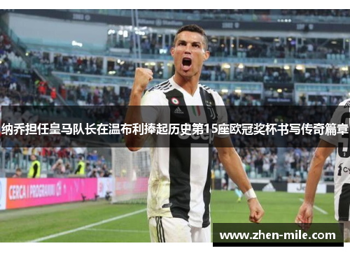 纳乔担任皇马队长在温布利捧起历史第15座欧冠奖杯书写传奇篇章