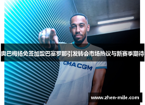 奥巴梅扬免签加盟巴塞罗那引发转会市场热议与新赛季期待